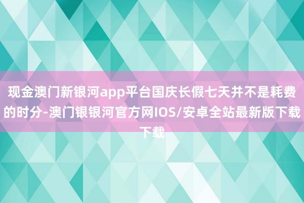 现金澳门新银河app平台国庆长假七天并不是耗费的时分-澳门银银河官方网IOS/安卓全站最新版下载