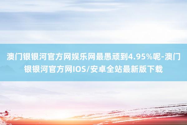 澳门银银河官方网娱乐网最愚顽到4.95%呢-澳门银银河官方网IOS/安卓全站最新版下载