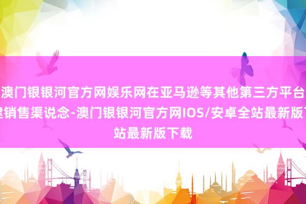 澳门银银河官方网娱乐网在亚马逊等其他第三方平台新建销售渠说念-澳门银银河官方网IOS/安卓全站最新版下载