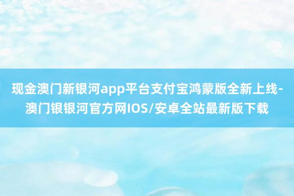 现金澳门新银河app平台支付宝鸿蒙版全新上线-澳门银银河官方网IOS/安卓全站最新版下载