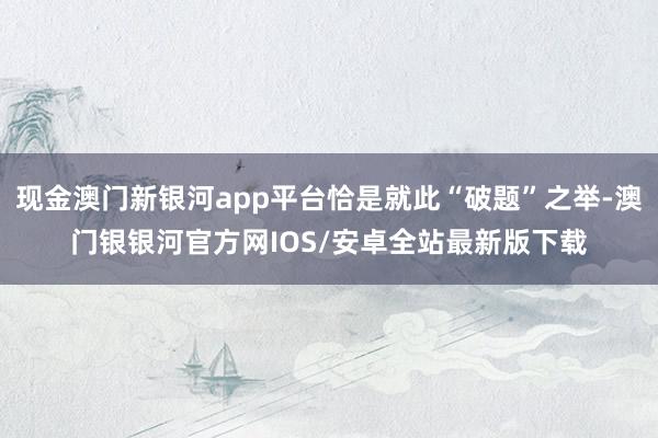 现金澳门新银河app平台恰是就此“破题”之举-澳门银银河官方网IOS/安卓全站最新版下载