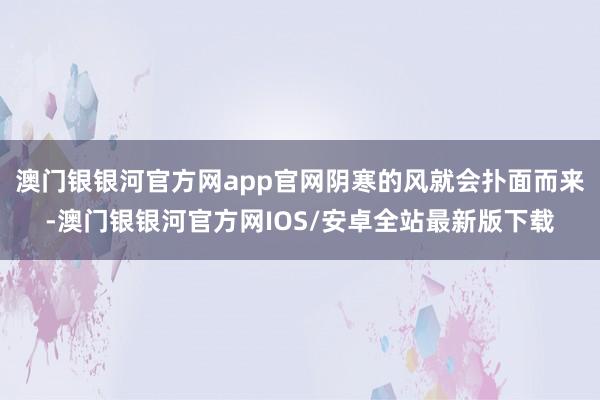 澳门银银河官方网app官网阴寒的风就会扑面而来-澳门银银河官方网IOS/安卓全站最新版下载