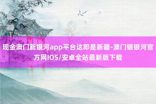 现金澳门新银河app平台这即是新疆-澳门银银河官方网IOS/安卓全站最新版下载