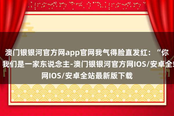 澳门银银河官方网app官网我气得脸直发红：“你这是什么话！我们是一家东说念主-澳门银银河官方网IOS/安卓全站最新版下载