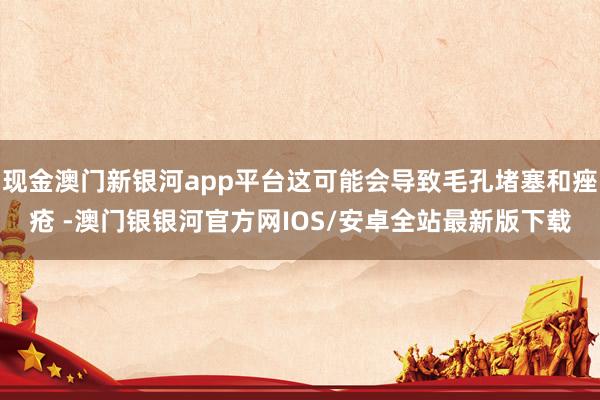 现金澳门新银河app平台这可能会导致毛孔堵塞和痤疮 -澳门银银河官方网IOS/安卓全站最新版下载