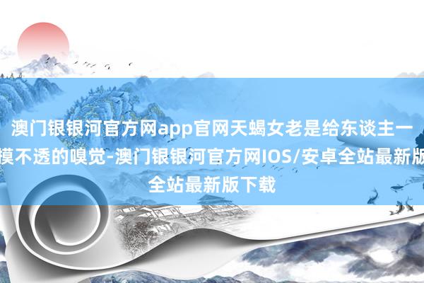 澳门银银河官方网app官网天蝎女老是给东谈主一种捉摸不透的嗅觉-澳门银银河官方网IOS/安卓全站最新版下载