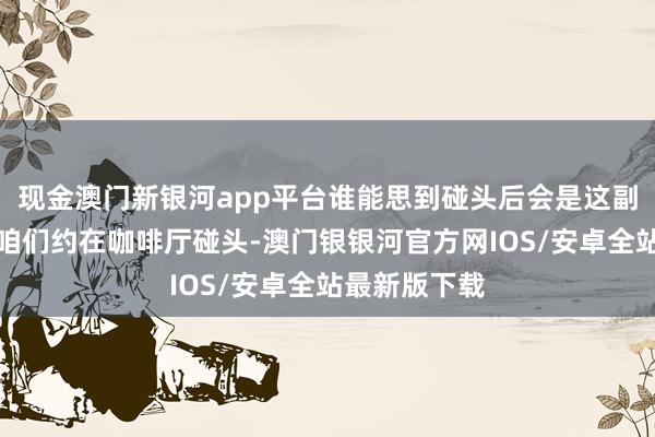 现金澳门新银河app平台谁能思到碰头后会是这副德行？那天咱们约在咖啡厅碰头-澳门银银河官方网IOS/安卓全站最新版下载