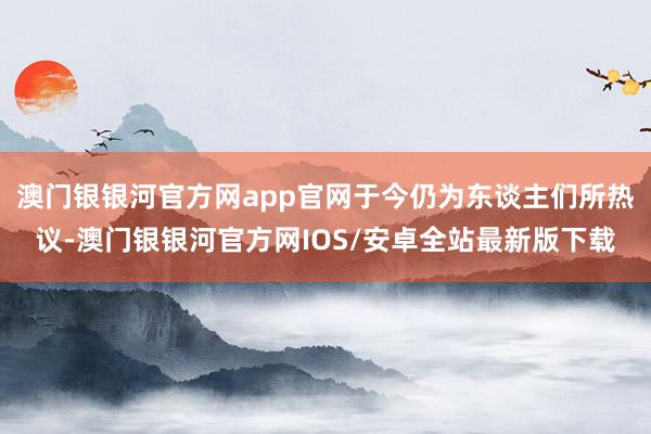 澳门银银河官方网app官网于今仍为东谈主们所热议-澳门银银河官方网IOS/安卓全站最新版下载