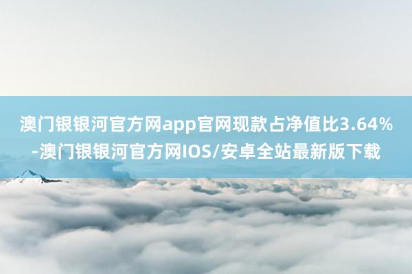 澳门银银河官方网app官网现款占净值比3.64%-澳门银银河官方网IOS/安卓全站最新版下载