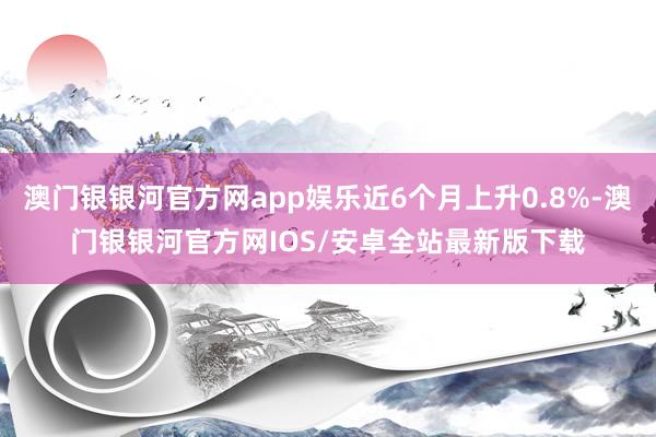 澳门银银河官方网app娱乐近6个月上升0.8%-澳门银银河官方网IOS/安卓全站最新版下载