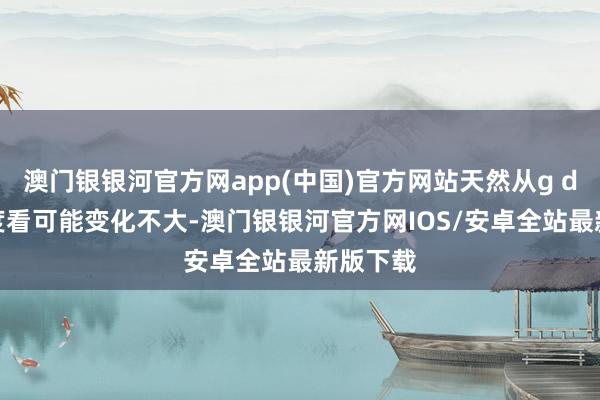 澳门银银河官方网app(中国)官方网站天然从g d p的角度看可能变化不大-澳门银银河官方网IOS/安卓全站最新版下载