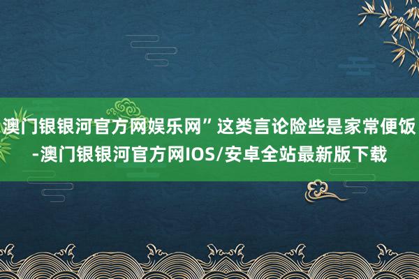 澳门银银河官方网娱乐网”这类言论险些是家常便饭-澳门银银河官方网IOS/安卓全站最新版下载