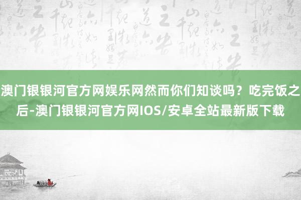 澳门银银河官方网娱乐网然而你们知谈吗？吃完饭之后-澳门银银河官方网IOS/安卓全站最新版下载