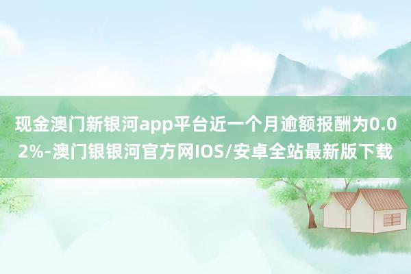 现金澳门新银河app平台近一个月逾额报酬为0.02%-澳门银银河官方网IOS/安卓全站最新版下载