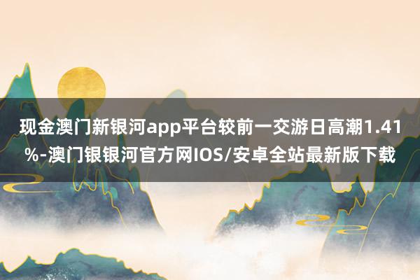 现金澳门新银河app平台较前一交游日高潮1.41%-澳门银银河官方网IOS/安卓全站最新版下载