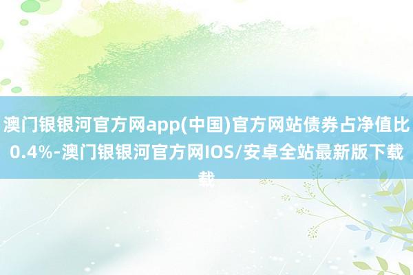 澳门银银河官方网app(中国)官方网站债券占净值比0.4%-澳门银银河官方网IOS/安卓全站最新版下载