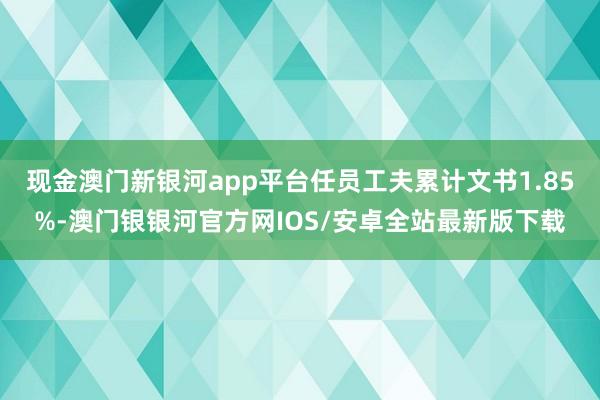 现金澳门新银河app平台任员工夫累计文书1.85%-澳门银银河官方网IOS/安卓全站最新版下载