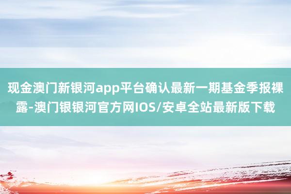 现金澳门新银河app平台确认最新一期基金季报裸露-澳门银银河官方网IOS/安卓全站最新版下载