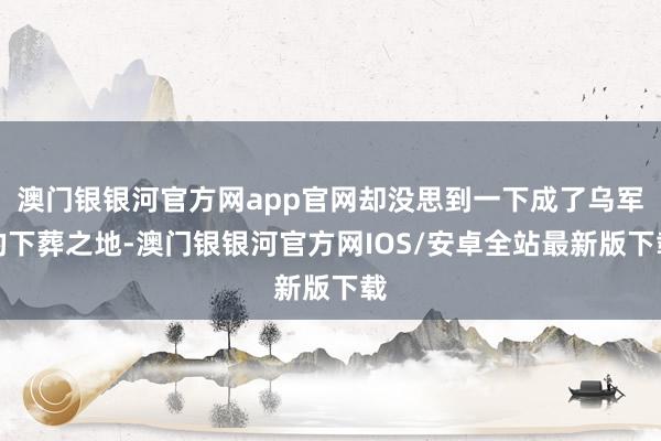 澳门银银河官方网app官网却没思到一下成了乌军的下葬之地-澳门银银河官方网IOS/安卓全站最新版下载