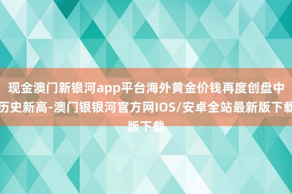 现金澳门新银河app平台海外黄金价钱再度创盘中历史新高-澳门银银河官方网IOS/安卓全站最新版下载