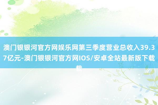 澳门银银河官方网娱乐网第三季度营业总收入39.37亿元-澳门银银河官方网IOS/安卓全站最新版下载