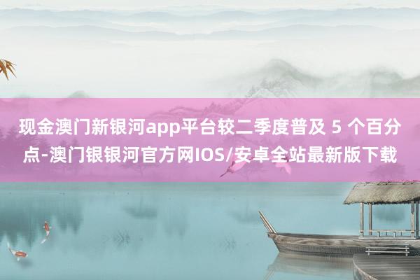 现金澳门新银河app平台较二季度普及 5 个百分点-澳门银银河官方网IOS/安卓全站最新版下载