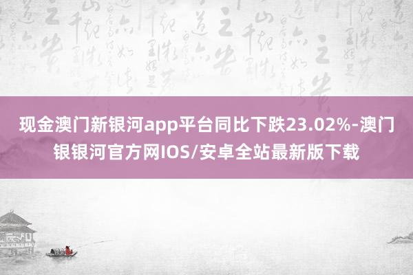 现金澳门新银河app平台同比下跌23.02%-澳门银银河官方网IOS/安卓全站最新版下载