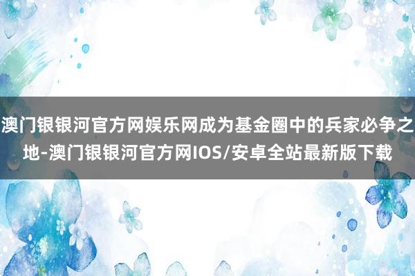 澳门银银河官方网娱乐网成为基金圈中的兵家必争之地-澳门银银河官方网IOS/安卓全站最新版下载