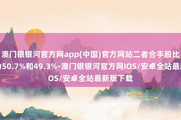 澳门银银河官方网app(中国)官方网站二者合手股比例分辨为50.7%和49.3%-澳门银银河官方网IOS/安卓全站最新版下载