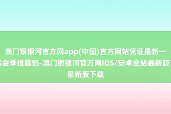 澳门银银河官方网app(中国)官方网站凭证最新一期基金季报露馅-澳门银银河官方网IOS/安卓全站最新版下载