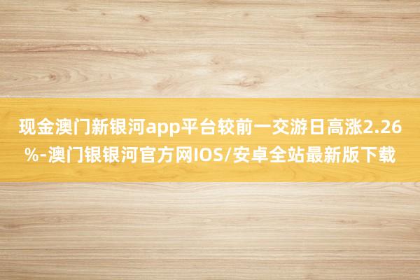 现金澳门新银河app平台较前一交游日高涨2.26%-澳门银银河官方网IOS/安卓全站最新版下载