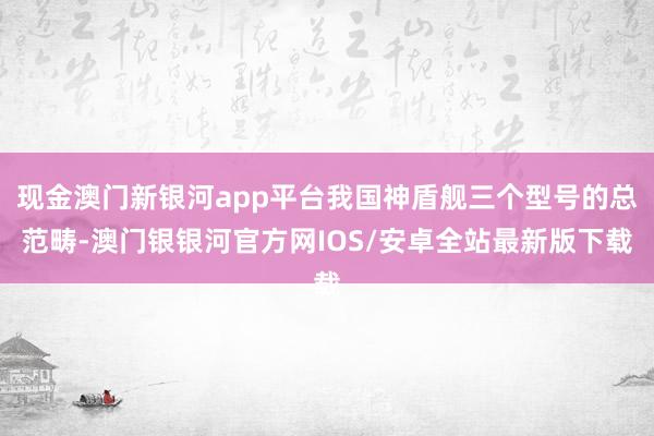 现金澳门新银河app平台我国神盾舰三个型号的总范畴-澳门银银河官方网IOS/安卓全站最新版下载