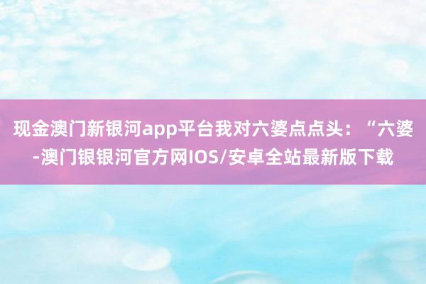 现金澳门新银河app平台我对六婆点点头：“六婆-澳门银银河官方网IOS/安卓全站最新版下载