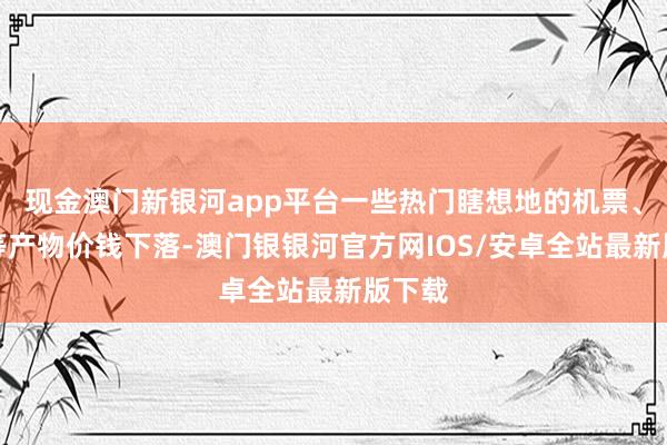 现金澳门新银河app平台一些热门瞎想地的机票、住宿等产物价钱下落-澳门银银河官方网IOS/安卓全站最新版下载