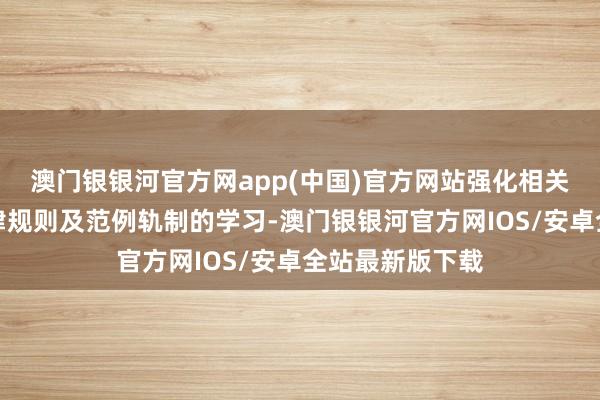 澳门银银河官方网app(中国)官方网站强化相关东谈主员对法律规则及范例轨制的学习-澳门银银河官方网IOS/安卓全站最新版下载