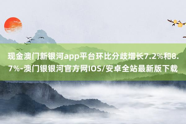 现金澳门新银河app平台环比分歧增长7.2%和8.7%-澳门银银河官方网IOS/安卓全站最新版下载