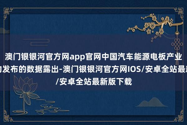 澳门银银河官方网app官网中国汽车能源电板产业编削定约发布的数据露出-澳门银银河官方网IOS/安卓全站最新版下载