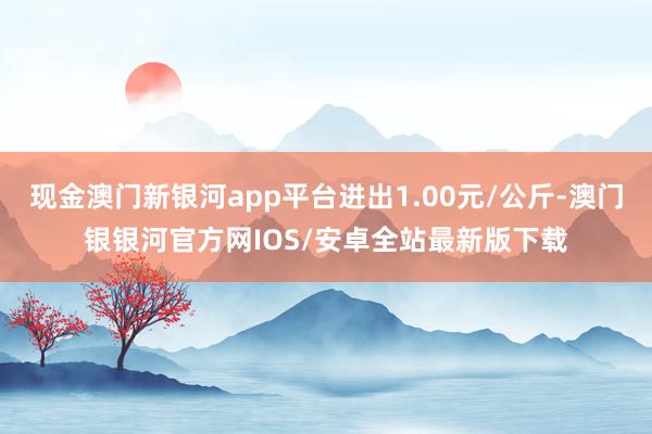 现金澳门新银河app平台进出1.00元/公斤-澳门银银河官方网IOS/安卓全站最新版下载