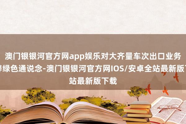 澳门银银河官方网app娱乐对大齐量车次出口业务开辟绿色通说念-澳门银银河官方网IOS/安卓全站最新版下载