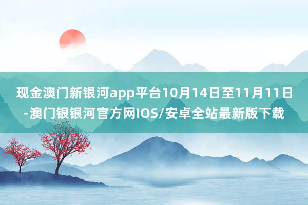 现金澳门新银河app平台10月14日至11月11日-澳门银银河官方网IOS/安卓全站最新版下载