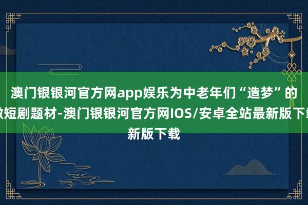 澳门银银河官方网app娱乐为中老年们“造梦”的微短剧题材-澳门银银河官方网IOS/安卓全站最新版下载