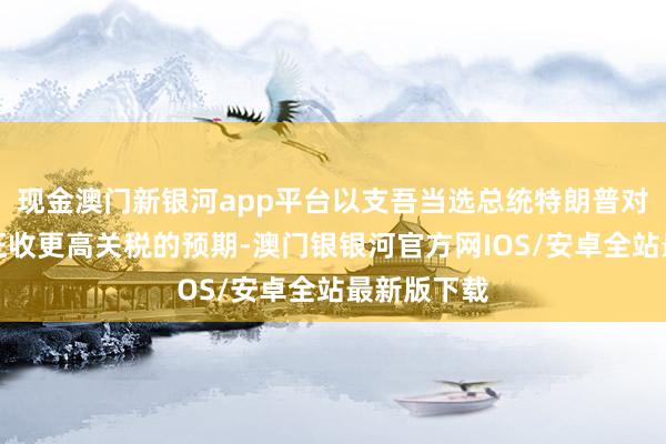 现金澳门新银河app平台以支吾当选总统特朗普对入口商品征收更高关税的预期-澳门银银河官方网IOS/安卓全站最新版下载