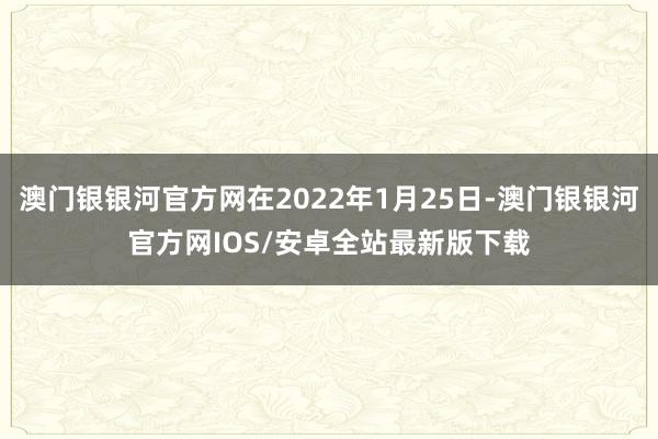 澳门银银河官方网在2022年1月25日-澳门银银河官方网IOS/安卓全站最新版下载