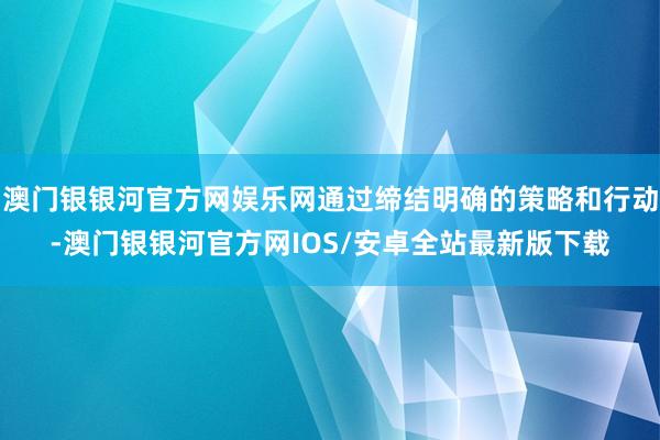 澳门银银河官方网娱乐网通过缔结明确的策略和行动-澳门银银河官方网IOS/安卓全站最新版下载