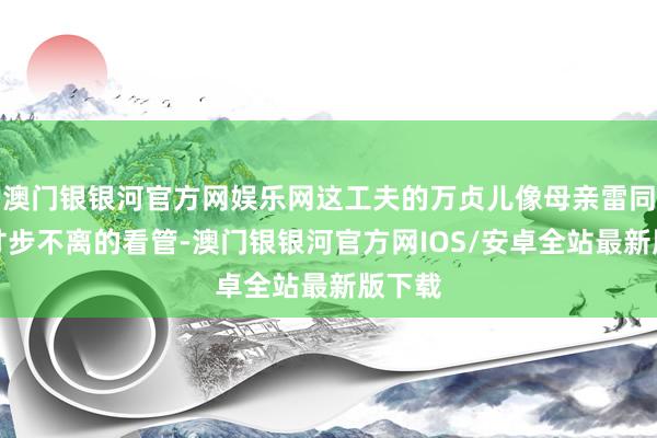 澳门银银河官方网娱乐网这工夫的万贞儿像母亲雷同对他寸步不离的看管-澳门银银河官方网IOS/安卓全站最新版下载