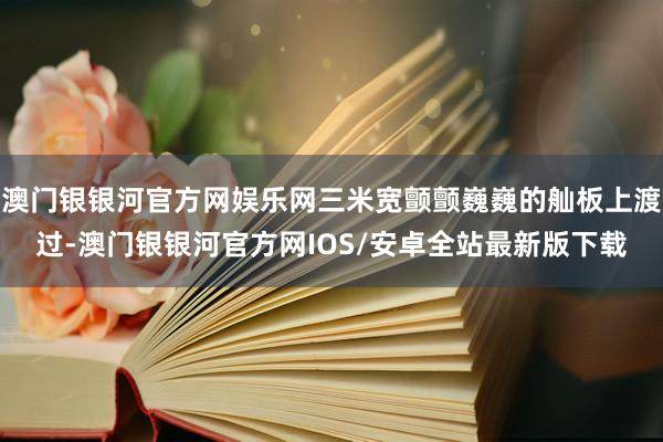 澳门银银河官方网娱乐网三米宽颤颤巍巍的舢板上渡过-澳门银银河官方网IOS/安卓全站最新版下载