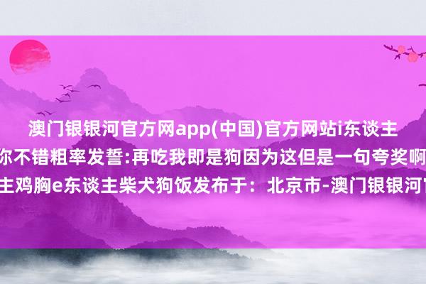 澳门银银河官方网app(中国)官方网站i东谈主当金毛何况要道的少量你不错粗率发誓:再吃我即是狗因为这但是一句夸奖啊!i东谈主鸡胸e东谈主柴犬狗饭发布于：北京市-澳门银银河官方网IOS/安卓全站最新版下载