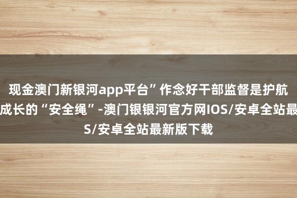 现金澳门新银河app平台”作念好干部监督是护航干部健康成长的“安全绳”-澳门银银河官方网IOS/安卓全站最新版下载