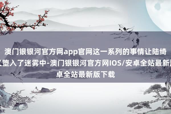 澳门银银河官方网app官网这一系列的事情让陆绮嗅觉又堕入了迷雾中-澳门银银河官方网IOS/安卓全站最新版下载