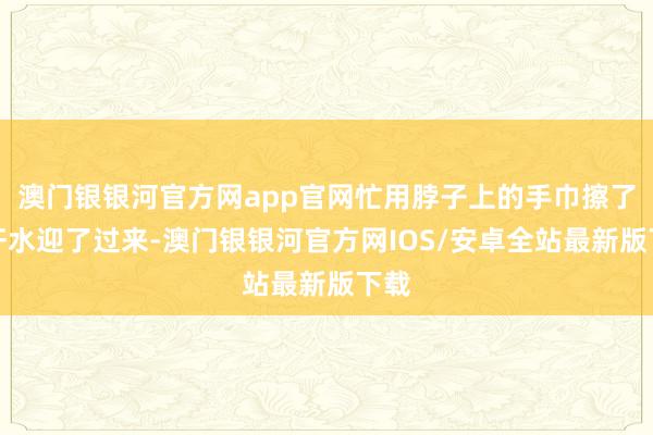 澳门银银河官方网app官网忙用脖子上的手巾擦了下汗水迎了过来-澳门银银河官方网IOS/安卓全站最新版下载